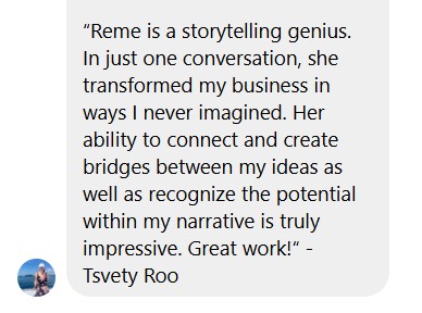 Testimonial screenshot: “Reme is a storytelling genius. In just one conversation, she transformed my business in ways I never imagined. Her ability to connect and create bridges between my ideas as well as recognize the potential within my narrative is truly impressive. Great work!“ - Tsvety Roo